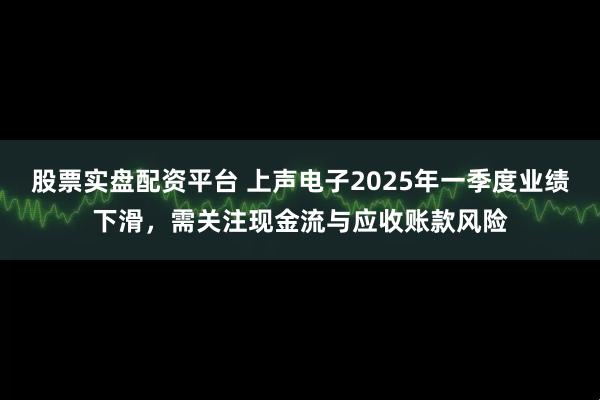股票实盘配资平台 上声电子2025年一季度业绩下滑，需关注现金流与应收账款风险