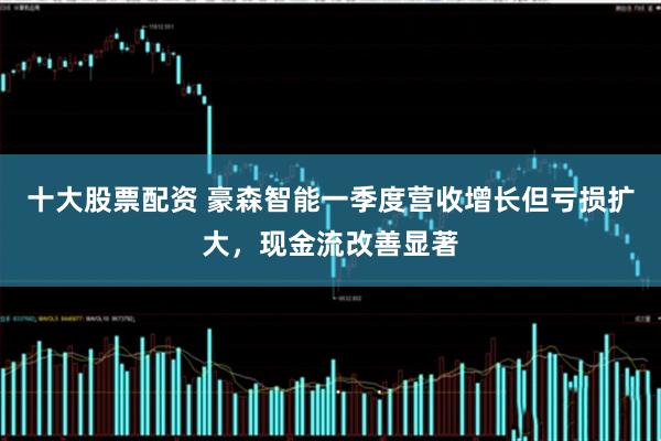 十大股票配资 豪森智能一季度营收增长但亏损扩大，现金流改善显著