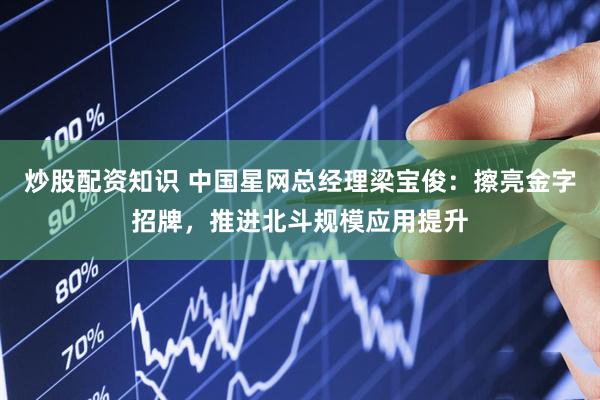 炒股配资知识 中国星网总经理梁宝俊：擦亮金字招牌，推进北斗规模应用提升