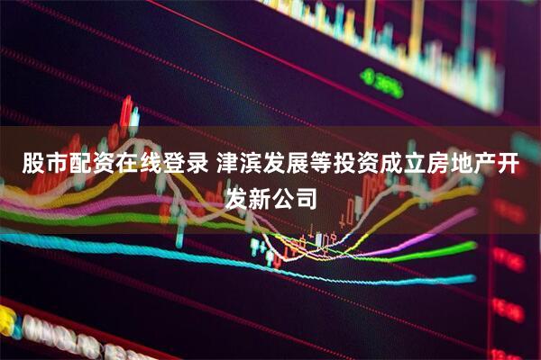 股市配资在线登录 津滨发展等投资成立房地产开发新公司
