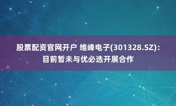 股票配资官网开户 维峰电子(301328.SZ)：目前暂未与优必选开展合作