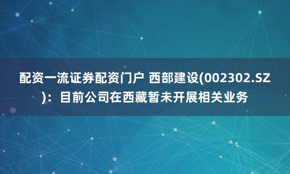配资一流证券配资门户 西部建设(002302.SZ)：目前公司在西藏暂未开展相关业务