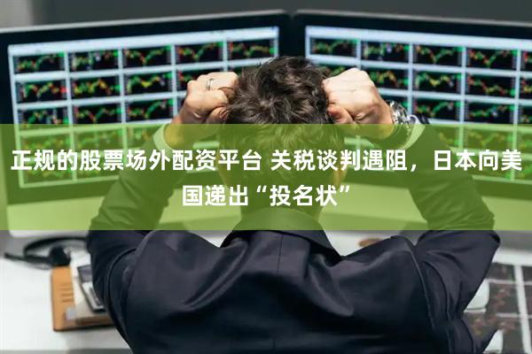 正规的股票场外配资平台 关税谈判遇阻，日本向美国递出“投名状”