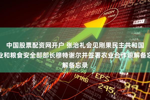 中国股票配资网开户 张治礼会见刚果民主共和国农业和粮食安全部部长穆特谢尔并签署农业合作谅解备忘录