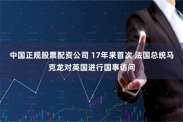 中国正规股票配资公司 17年来首次 法国总统马克龙对英国进行国事访问
