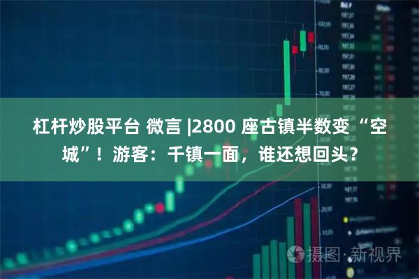 杠杆炒股平台 微言 |2800 座古镇半数变 “空城”！游客：千镇一面，谁还想回头？