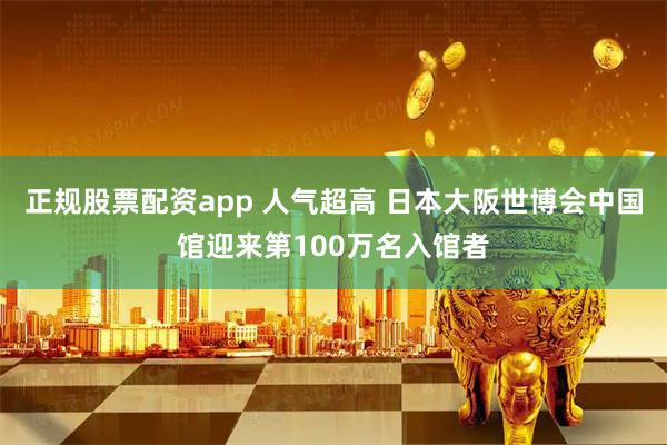 正规股票配资app 人气超高 日本大阪世博会中国馆迎来第100万名入馆者