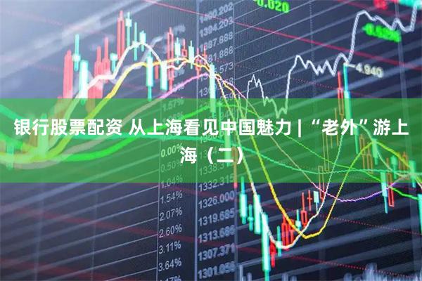银行股票配资 从上海看见中国魅力 | “老外”游上海（二）