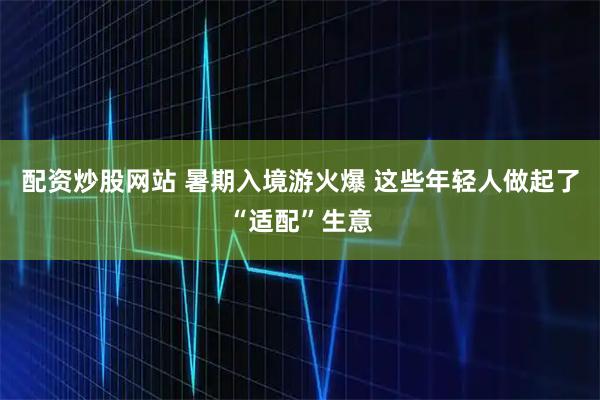 配资炒股网站 暑期入境游火爆 这些年轻人做起了“适配”生意