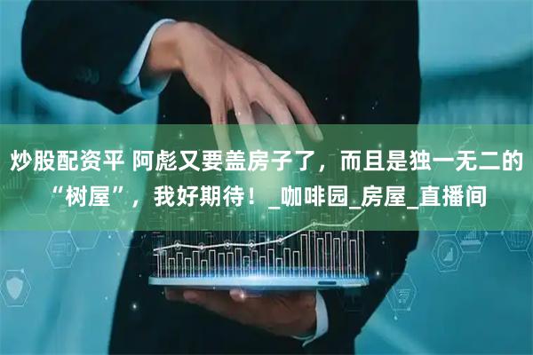 炒股配资平 阿彪又要盖房子了，而且是独一无二的“树屋”，我好期待！_咖啡园_房屋_直播间