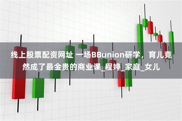 线上股票配资网址 一场BBunion研学，育儿竟然成了最金贵的商业课_程婷_家庭_女儿