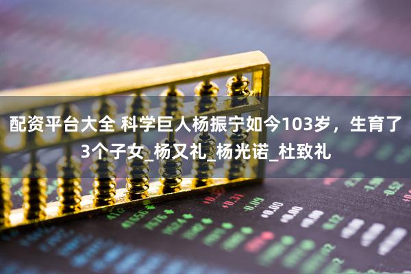 配资平台大全 科学巨人杨振宁如今103岁，生育了3个子女_杨又礼_杨光诺_杜致礼