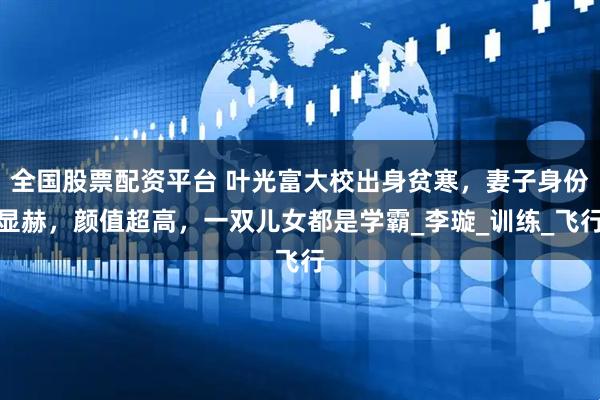 全国股票配资平台 叶光富大校出身贫寒，妻子身份显赫，颜值超高，一双儿女都是学霸_李璇_训练_飞行