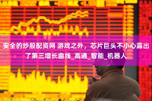 安全的炒股配资网 游戏之外，芯片巨头不小心露出了第三增长曲线_高通_智能_机器人
