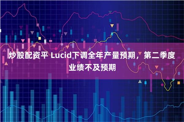 炒股配资平 Lucid下调全年产量预期，第二季度业绩不及预期
