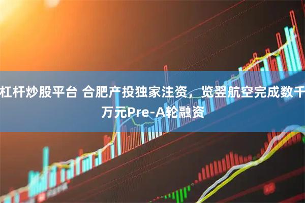 杠杆炒股平台 合肥产投独家注资，览翌航空完成数千万元Pre-A轮融资