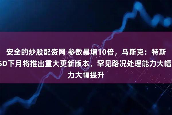 安全的炒股配资网 参数暴增10倍，马斯克：特斯拉FSD下月将推出重大更新版本，罕见路况处理能力大幅提升