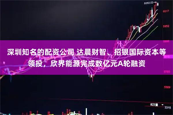 深圳知名的配资公司 达晨财智、招银国际资本等领投，欣界能源完成数亿元A轮融资
