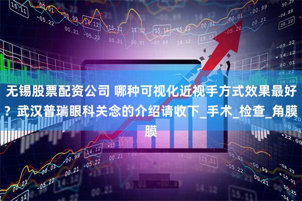 无锡股票配资公司 哪种可视化近视手方式效果最好？武汉普瑞眼科关念的介绍请收下_手术_检查_角膜