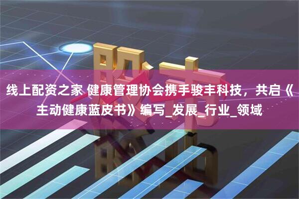 线上配资之家 健康管理协会携手骏丰科技，共启《主动健康蓝皮书》编写_发展_行业_领域