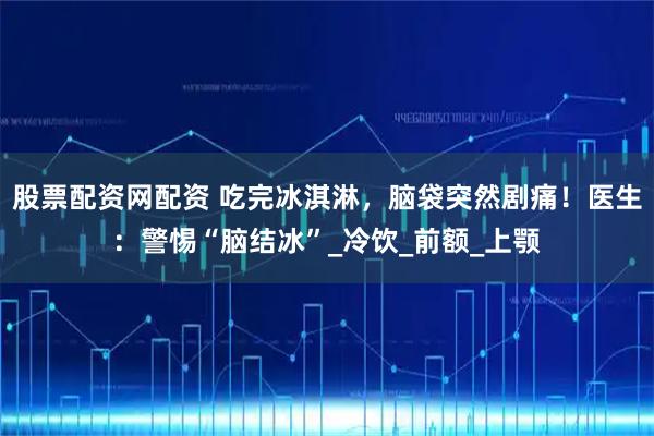 股票配资网配资 吃完冰淇淋，脑袋突然剧痛！医生：警惕“脑结冰”_冷饮_前额_上颚
