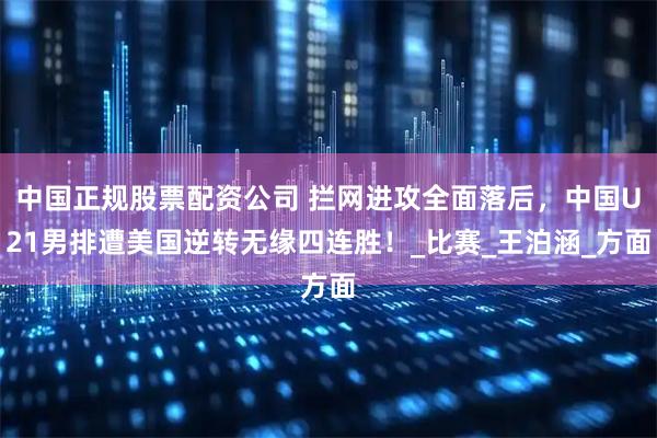 中国正规股票配资公司 拦网进攻全面落后，中国U21男排遭美国逆转无缘四连胜！_比赛_王泊涵_方面