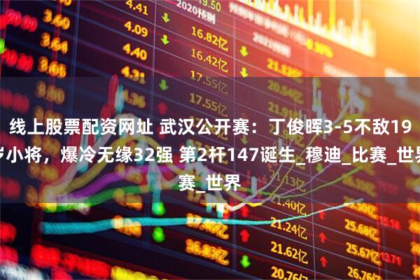 线上股票配资网址 武汉公开赛：丁俊晖3-5不敌19岁小将，爆冷无缘32强 第2杆147诞生_穆迪_比赛_世界
