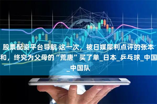 股票配资平台导航 这一次，被日媒犀利点评的张本智和，终究为父母的“荒唐”买了单_日本_乒乓球_中国队
