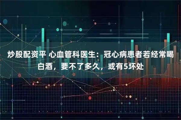 炒股配资平 心血管科医生：冠心病患者若经常喝白酒，要不了多久，或有5坏处