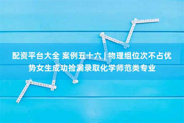 配资平台大全 案例五十六 | 物理组位次不占优势女生成功捡漏录取化学师范类专业