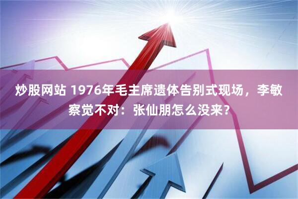 炒股网站 1976年毛主席遗体告别式现场，李敏察觉不对：张仙朋怎么没来？