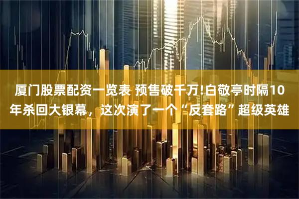 厦门股票配资一览表 预售破千万!白敬亭时隔10年杀回大银幕，这次演了一个“反套路”超级英雄