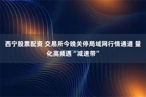 西宁股票配资 交易所今晚关停局域网行情通道 量化高频遇“减速带”