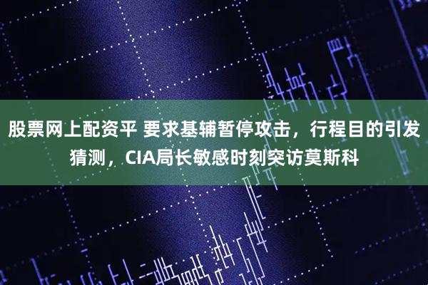 股票网上配资平 要求基辅暂停攻击，行程目的引发猜测，CIA局长敏感时刻突访莫斯科