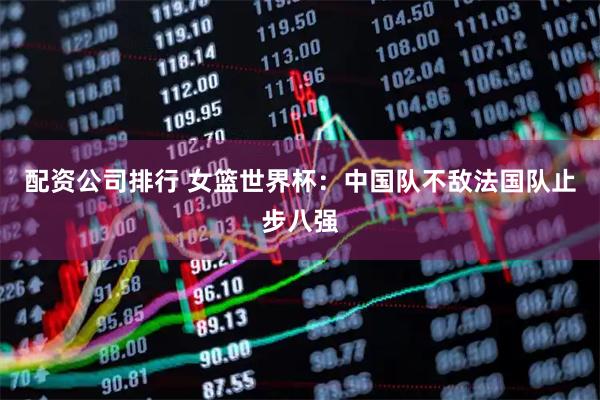 配资公司排行 女篮世界杯：中国队不敌法国队止步八强